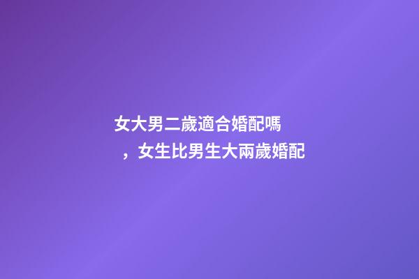 女大男二歲適合婚配嗎，女生比男生大兩歲婚配